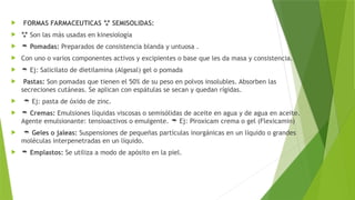  FORMAS FARMACEUTICAS SEMISOLIDAS:

  Son las más usadas en kinesiología
  Pomadas: Preparados de consistencia blanda y untuosa .
 Con uno o varios componentes activos y excipientes o base que les da masa y consistencia.
  Ej: Salicilato de dietilamina (Algesal) gel o pomada
 Pastas: Son pomadas que tienen el 50% de su peso en polvos insolubles. Absorben las
secreciones cutáneas. Se aplican con espátulas se secan y quedan rígidas.
  Ej: pasta de óxido de zinc.
  Cremas: Emulsiones líquidas viscosas o semisólidas de aceite en agua y de agua en aceite.
Agente emulsionante: tensioactivos o emulgente. Ej: Piroxicam crema o gel (Flexicamin)

  Geles o jaleas: Suspensiones de pequeñas partículas inorgánicas en un líquido o grandes
moléculas interpenetradas en un líquido.
  Emplastos: Se utiliza a modo de apósito en la piel.
 