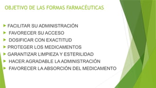 OBJETIVO DE LAS FORMAS FARMACÉUTICAS
 FACILITAR SU ADMINISTRACIÓN
 FAVORECER SU ACCESO
 DOSIFICAR CON EXACTITUD
 PROTEGER LOS MEDICAMENTOS
 GARANTIZAR LIMPIEZA Y ESTERILIDAD
 HACER AGRADABLE LA ADMINISTRACIÓN
 FAVORECER LA ABSORCIÓN DEL MEDICAMENTO
 