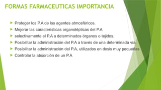 FORMAS FARMACEUTICAS IMPORTANCIA
 Proteger los P.A de los agentes atmosféricos.
 Mejorar las características organolépticas del P.A
 selectivamente el P.A a determinados órganos o tejidos.
 Posibilitar la administración del P.A a través de una determinada vía.
 Posibilitar la administración del P.A, utilizados en dosis muy pequeñas
 Controlar la absorción de un P.A
 