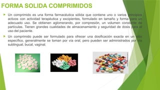 FORMA SOLIDA COMPRIMIDOS
 Un comprimido es una forma farmacéutica sólida que contiene uno o varios principios
activos con actividad terapéutica y excipientes, formulado en tamaño y forma para un
adecuado uso. Se obtienen aglomerando, por compresión, un volumen constante de
partículas. Tienen grandes cualidades de almacenamiento y seguridad de dosis para el
uso del paciente.
 Un comprimido puede ser formulado para ofrecer una dosificación exacta en un sitio
específico, generalmente se toman por vía oral, pero pueden ser administrados por vía
sublingual, bucal, vaginal.
 