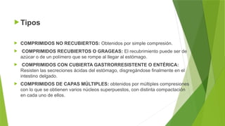  Tipos
 COMPRIMIDOS NO RECUBIERTOS: Obtenidos por simple compresión.
 COMPRIMIDOS RECUBIERTOS O GRAGEAS: El recubrimiento puede ser de
azúcar o de un polímero que se rompe al llegar al estómago.
 COMPRIMIDOS CON CUBIERTA GASTRORRESISTENTE O ENTÉRICA:
Resisten las secreciones ácidas del estómago, disgregándose finalmente en el
intestino delgado.
 COMPRIMIDOS DE CAPAS MÚLTIPLES: obtenidos por múltiples compresiones
con lo que se obtienen varios núcleos superpuestos, con distinta compactación
en cada uno de ellos.
 
