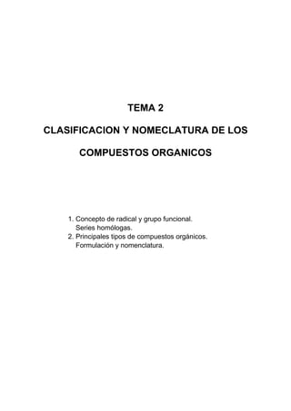 TEMA 2
CLASIFICACION Y NOMECLATURA DE LOS
COMPUESTOS ORGANICOS
1. Concepto de radical y grupo funcional.
Series homólogas.
2. Principales tipos de compuestos orgánicos.
Formulación y nomenclatura.
 