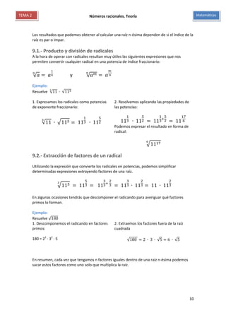 Números racionales. Teoría
10
MatemáticasTEMA 2
Los resultados que podemos obtener al calcular una raíz n-ésima dependen de si el índice de la
raíz es par o impar.
9.1.- Producto y división de radicales
A la hora de operar con radicales resultan muy útiles las siguientes expresiones que nos
permiten convertir cualquier radical en una potencia de índice fraccionario:
√ 𝑎
𝑛
= 𝑎
1
𝑛 y √ 𝑎 𝑚𝑛
= 𝑎
𝑚
𝑛
Ejemplo:
Resuelve √11
3
∙ √115
1. Expresamos los radicales como potencias
de exponente fraccionario:
√11
3
∙ √115 = 11
1
3 ∙ 11
5
2
2. Resolvemos aplicando las propiedades de
las potencias:
11
1
3 ∙ 11
5
2 = 11
1
3
+
5
2 = 11
17
6
Podemos expresar el resultado en forma de
radical:
√11176
9.2.- Extracción de factores de un radical
Utilizando la expresión que convierte los radicales en potencias, podemos simplificar
determinadas expresiones extrayendo factores de una raíz.
√1153
= 11
5
3 = 11
3
3
+
2
3 = 11
3
3 ∙ 11
2
3 = 11 ∙ 11
2
3
En algunas ocasiones tendrás que descomponer el radicando para averiguar qué factores
primos lo forman.
Ejemplo:
Resuelve √180
1. Descomponemos el radicando en factores
primos:
180 = 22
∙ 32
∙ 5
2. Extraemos los factores fuera de la raíz
cuadrada
√180 = 2 ∙ 3 ∙ √5 = 6 ∙ √5
En resumen, cada vez que tengamos n factores iguales dentro de una raíz n-ésima podemos
sacar estos factores como uno solo que multiplica la raíz.
 