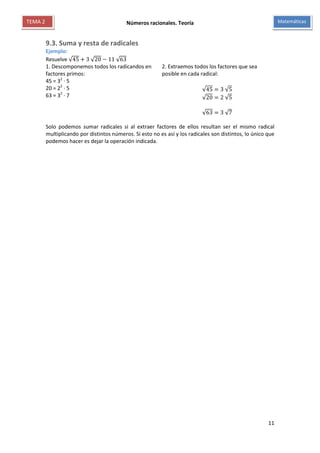 Números racionales. Teoría
11
MatemáticasTEMA 2
9.3. Suma y resta de radicales
Ejemplo:
Resuelve √45 + 3 √20 − 11 √63
1. Descomponemos todos los radicandos en
factores primos:
45 = 32
∙ 5
20 = 22
∙ 5
63 = 32
∙ 7
2. Extraemos todos los factores que sea
posible en cada radical:
√45 = 3 √5
√20 = 2 √5
√63 = 3 √7
Solo podemos sumar radicales si al extraer factores de ellos resultan ser el mismo radical
multiplicando por distintos números. Si esto no es así y los radicales son distintos, lo único que
podemos hacer es dejar la operación indicada.
 