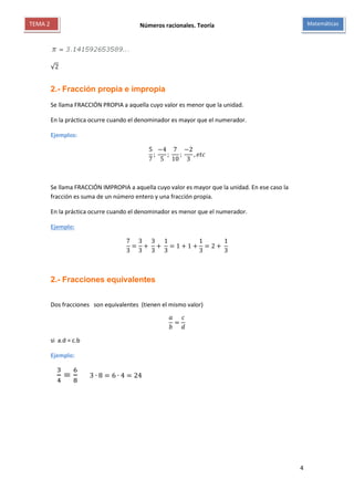 Números racionales. Teoría
4
MatemáticasTEMA 2
√2
2.- Fracción propia e impropia
Se llama FRACCIÓN PROPIA a aquella cuyo valor es menor que la unidad.
En la práctica ocurre cuando el denominador es mayor que el numerador.
Ejemplos:
5
7
;
−4
5
;
7
10
;
−2
3
, 𝑒𝑡𝑐
Se llama FRACCIÓN IMPROPIA a aquella cuyo valor es mayor que la unidad. En ese caso la
fracción es suma de un número entero y una fracción propia.
En la práctica ocurre cuando el denominador es menor que el numerador.
Ejemplo:
7
3
=
3
3
+
3
3
+
1
3
= 1 + 1 +
1
3
= 2 +
1
3
2.- Fracciones equivalentes
Dos fracciones son equivalentes (tienen el mismo valor)
𝑎
𝑏
=
𝑐
𝑑
si a.d = c.b
Ejemplo:
3
4
=
6
8
3 ∙ 8 = 6 ∙ 4 = 24
 