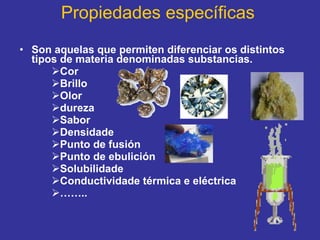 Propiedades específicas Son aquelas que permiten diferenciar os distintos tipos de materia denominadas substancias. Cor Brillo Olor dureza Sabor Densidade Punto de fusión Punto de ebulición Solubilidade Conductividade térmica e eléctrica …… .. 