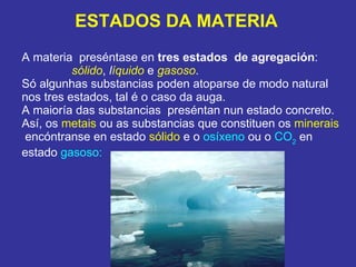 ESTADOS DA MATERIA A materia  preséntase en  tres estados   de agregación : sólido ,  l íquido  e  gasoso . Só algunhas substancias poden atoparse de modo natural nos tres estados, tal é o caso da auga. A maioría das substancias  preséntan nun estado concreto. Así, os  metais  ou as substancias que constituen os  minerais   encóntranse en estado  sólido  e o  osíxeno  ou o  CO 2  en estado  gasoso:  