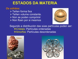 Os sólidos :  Teñen forma fixa Teñen volume constante. Non se poden comprimir Non flúen por si mesmos Segundo a distribución das súas partículas poden ser: Cristais : Partículas ordenadas Amorfos : Partículas desordenadas ESTADOS DA MATERIA 