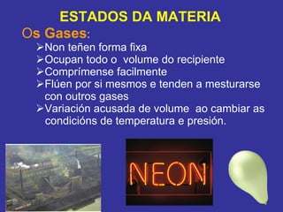 O s Gases :  Non teñen forma fixa Ocupan todo o  volume do recipiente  Comprímense facilmente Flúen por si mesmos e tenden a mesturarse con outros gases Variación acusada de volume  ao cambiar as  condicións de temperatura e presión.  ESTADOS DA MATERIA 