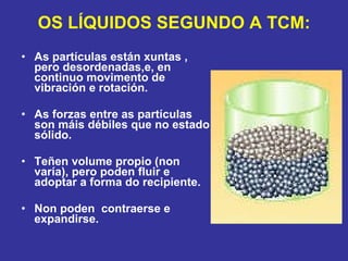 OS LÍQUIDOS SEGUNDO A TCM: As partículas están xuntas , pero desordenadas,e, en continuo movimento de vibración e rotación.  As forzas entre as partículas son máis débiles que no estado sólido. Teñen volume propio (non varía), pero poden fluir e adoptar a forma do recipiente. Non poden  contraerse e expandirse. 