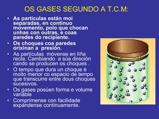 OS GASES SEGUNDO A T.C.M: As partículas están moi separadas, en continuo movemento, polo que chocan unhas con outras, e coas  paredes do recipiente. Os choques coa paredes orixinan a  presión.   As partículas  móvense en líña recta. Cambiando  a súa direción cando se producen os choques . O tempo que dura un choque é moito menor co espacio de tempo que transcurre entre dous choques sucesivos. Os gases posúen forma e volume variable Comprímense con facilidade  expándense continuamente. 