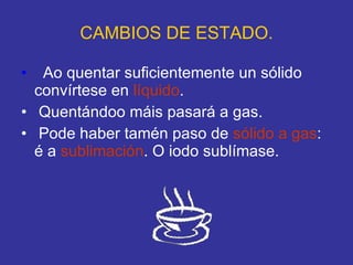 CAMBIOS DE ESTADO. Ao quentar suficientemente un sólido  convírtese en  líquido . Quentándoo máis pasará a gas. Pode haber tamén paso de  sólido a gas : é a  sublimación . O iodo sublímase. 