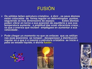 Os sólidos teñen estrutura cristalina , é dicir , os seus átomos están colocados  de  forma regular en determinados  puntos, seguiendo as tres dimensións do espazo.          Estes átomos poden vibrar en torno a súa posición de equilibrio e sea súa temperatura aumenta , a amplitud das súas vibracións crece , xa que a enerxía que reciben  emplégase en aumentar a súa velocidade .           Pode chegar un momento no que os enlaces  que os retiñan nas súas posicións  se rompan , desaparezan a distribución regular ou o que é o mesmo a estrutura cristalina  se inicie o paso ao estado líquido, é dicirla  fusión .   FUSIÓN 