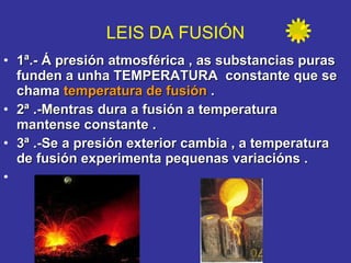 1ª.- Á presión atmosférica , as substancias puras funden a unha TEMPERATURA  constante que se chama  temperatura de fusión  . 2ª .-Mentras dura a fusión a temperatura  mantense constante . 3ª .-Se a presión exterior cambia , a temperatura de fusión experimenta pequenas variacións .        LEIS DA FUSIÓN 