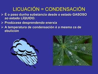 É o paso dunha substancia desde o estado GASOSO ao estado LÍQUIDO. Prodúcese desprendendo enerxía A temperatura de condensación é a mesma ca de ebulición LICUACIÓN = CONDENSACIÓN 