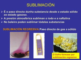 É o paso directo dunha substancia desde o estado sólido ao estado gasoso. A presión atmosférica subliman o iodo e a naftalina No baleiro poden sublimar tódalas substancias SUBLIMACIÓN REGRESIVA: Paso directo de gas a sólido SUBLIMACIÓN O Xofre fórmase por sublimación regresiva 