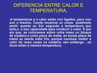 DIFERENCIA ENTRE CALOR E TEMPERATURA. A temperatura e a calor están moi ligados, pero non son o mesmo. Cando tocamos un corpo  podémolo sentir quente ou frío segundo a temperatura que teña,e, a súa capacidade para conducir a calor. É por elo que, se colocamos sobre unha mesa un bloque de madeira e unha placa de metal, ao tocala placa de metal se siente máis fría, porque conduce mellor a calor do noso corpo ca madeira, sen embargo , os dous teñen a mesma temperatura. 