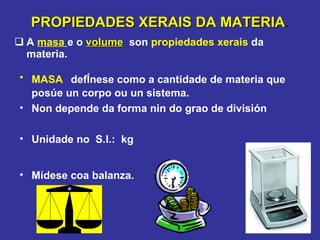 PROPIEDADES XERAIS DA MATERIA . A  masa   e o  volume   son  propiedades xerais  da materia. MASA   defÍnese como a cantidade de materia que posúe un corpo ou un sistema. Non depende da forma nin do grao de división Unidade no  S.I.:  kg Mídese coa balanza. 