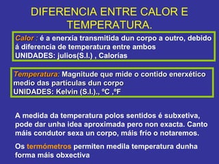 Calor  :  é a enerxía transmitida dun corpo a outro, debido á diferencia de temperatura entre ambos UNIDADES: julios(S.I.) , Calorías DIFERENCIA ENTRE CALOR E TEMPERATURA. Temperatura :  Magnitude que mide o contido enerxético medio das partículas dun corpo UNIDADES: Kelvin (S.I.)., ºC ,ºF A medida da temperatura polos sentidos é subxetiva, pode dar unha idea aproximada pero non exacta. Canto máis condutor sexa un corpo, máis frío o notaremos. Os  termómetros  permiten medila temperatura dunha forma máis obxectiva 