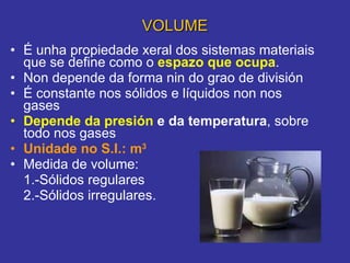 VOLUME É unha propiedade xeral dos sistemas materiais que se define como o  espazo que ocupa .  Non depende da forma nin do grao de división É constante nos sólidos e líquidos non nos gases  Depende da   presión  e da temperatura , sobre todo nos gases Unidade no S.I.: m 3 Medida de volume: 1.-Sólidos regulares 2.-Sólidos irregulares. 