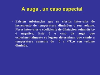 A auga , un caso especial Existen substancias que en ciertos intervalos de incremento de temperatura diminúen o seu volume. Neses intervalos o coeficiente de dilatación volumétrico é negativo. Este é o caso da auga que experimentalmente se logrou determinar que cando a temperatura aumente de  0 a 4°C,o seu volume diminúe. 
