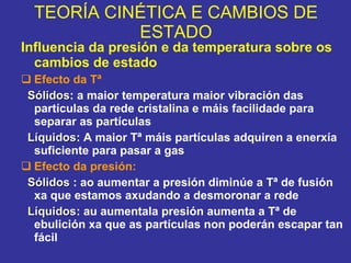TEORÍA CINÉTICA E CAMBIOS DE ESTADO Influencia da presión e da temperatura sobre os cambios de estado Efecto da Tª Sólidos : a maior temperatura maior vibración das partículas da rede cristalina e máis facilidade para separar as partículas Líquidos : A maior Tª máis partículas adquiren a enerxía suficiente para pasar a gas Efecto da presión: Sólidos  : ao aumentar a presión diminúe a Tª de fusión xa que estamos axudando a desmoronar a rede  Líquidos : au aumentala presión aumenta a Tª de ebulición xa que as partículas non poderán escapar tan fácil 