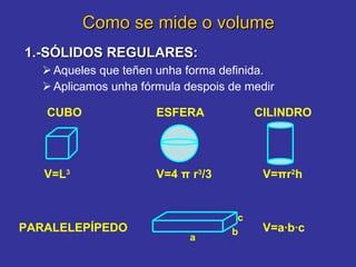 Como se mide o volume 1.-SÓLIDOS REGULARES:   Aqueles que teñen unha forma definida. Aplicamos unha fórmula despois de medir     CUBO CILINDRO V=L 3 V= π r 2 h PARALELEPÍPEDO ESFERA V=a·b·c V=4  π  r 3 /3 a b c 