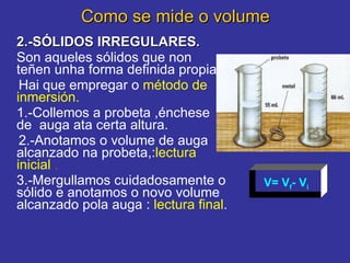 Como se mide o volume 2.-SÓLIDOS IRREGULARES. Son aqueles sólidos que non teñen unha forma definida propia . Hai que empregar o  método de inmersión. 1.-Collemos a probeta ,énchese de  auga ata certa altura.  2.-Anotamos o volume de auga alcanzado na probeta,: lectura inicial   . 3.-Mergullamos cuidadosamente o sólido e anotamos o novo volume alcanzado pola auga :  lectura final .       V= V f - V i 