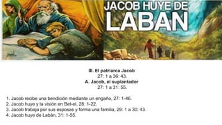 III. El patriarca Jacob
27: 1 a 36: 43.
A. Jacob, el suplantador
27: 1 a 31: 55.
1. Jacob recibe una bendición mediante un engaño, 27: 1-46.
2. Jacob huye y la visión en Bet-el, 28: 1-22.
3. Jacob trabaja por sus esposas y forma una familia, 29: 1 a 30: 43.
4. Jacob huye de Labán, 31: 1-55.
 