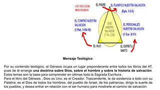 Mensaje Teológico:
Por su contenido teológico, el Génesis ocupa un lugar preponderante entre todos los libros del AT,
pues de él emerge una doctrina sobre Dios, sobre el hombre y sobre la historia de salvación.
Estos temas son la base para comprender en últimas toda la Sagrada Escritura..
Para el libro del Génesis , Dios es Uno, es el Creador, Trascendente, le da existencia a todo con su
Palabra; es el Dios de todos los hombres, del pueblo de Israel, de los patriarcas, dirige la suerte de
los pueblos, y desea entrar en relación con el ser humano para mostrarle el camino de salvación.
 