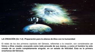 LA CREACIÓN (Gn 1-2). Preparación para la alianza de Dios con la humanidad.
El relato de los dos primeros capítulos del Génesis, referentes a la creación, son considerados un
himno a Dios creador, evocando como todo procede de sus manos, y como el hombre ha sido
creado de un modo completamente singular, en un estado de felicidad. Esta es la primera
enseñanza del Génesis.
 