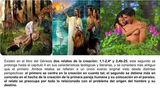 Existen en el libro del Génesis dos relatos de la creación: 1,1-2,4ª y 2,4b-25; este segundo se
prolonga hasta el capítulo 4 en sus características teológicas y literarias, y se considera más antiguo
que el primero. Ambos relatos se refieren a un único evento original visto desde distintas
perspectivas: el primero se centra en la creación en cuanto tal; el segundo se detiene más en
concreto en el hecho de la creación de la primera pareja humana y su colocación en el paraíso,
el relato se preocupa por todo lo relacionado con el problema del origen del hombre y su
destino.
 
