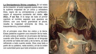 La Omnipotencia Divina creadora: En el relato
de la creación, el autor sagrado quiere dejar clara
la sublime majestad de un único y verdadero
Dios, signo de su omnipotencia y perfección,
según el esquema constante del relato: dijo
Dios…Y así fue. A lo largo de todo el primer
capítulo el nombre sagrado que aparece es
Elohim, con una forma gramatical el plural,
resalta la majestad eminente de Dios, su
trascendencia y universalidad.
En el principio creo Dios los cielos y la tierra.
Estas palabras sugieren una creación de la nada,
el texto coloca al lector en el principio del tiempo,
cuando sólo Dios existía. Cuando en el lenguaje
de oriente se habla del cielo y de la tierra, se está
refiriendo a todo cuanto existe. Dios crea todo a
partir de su palabra, nada existía y el da la orden
con autoridad para que todo empiece a existir.
 