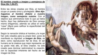 El hombre creado a imagen y semejanza de
Dios (Gn 1,26-27).
Entre las obras creadas por Dios, el hombre
ocupa un puesto único y privilegiado. Dios dijo:
hagamos al hombre (Adam) a nuestra
imagen, como semejanza nuestra. Con el
objetivo que administrara todo lo que ya había
hecho. Aquí hay deliberación de Dios consigo
mismo (Hagamos), además se utiliza el verbo
“crear” (Bará) para calificar la especificidad del
actuar de Dios.
Según la narración bíblica el hombre y la mujer
han sido creados para su propio bien, pone de
manifiesto su dignidad: a imagen de Dios, es
decir, como reproducción fiel de Dios. El ser
humano es la creatura que mejor representa, en
su grado más alto, al Dios creador, ha sido
creado para dominar (administrar) la creación,
con la capacidad inherente del hecho de ser
imagen de Dios.
 