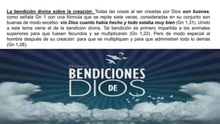 La bendición divina sobre la creación: Todas las cosas al ser creadas por Dios son buenas,
como señala Gn 1 con una fórmula que se repite siete veces, consideradas en su conjunto son
buenas de modo excelso: vio Dios cuanto había hecho y todo estaba muy bien (Gn 1,31). Unido
a este tema viene el de la bendición divina. Tal bendición es primero impartida a los animales
superiores para que fuesen fecundos y se multiplicaran (Gn 1,22). Pero de modo especial al
hombre después de su creación: para que se multipliquen y para que administren todo lo demás
(Gn 1,28).
 