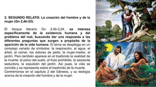 2. SEGUNDO RELATO: La creación del hombre y de la
mujer (Gn 2,4b-25):
El bloque literario Gn 2,4b-3,24, se interesa
específicamente de la existencia humana y del
problema del mal, buscando dar una respuesta a las
diferentes preguntas que surgen a propósito de la
aparición de la vida humana. El tema se despliega en un
complejo variado de símbolos: la respiración, el agua, el
árbol, el comer, los dolores de parto, la mujer-madre, el
jardín. Pero también aparece en el trasfondo la realidad de
la muerte: el polvo del suelo, el fruto prohibido, la serpiente
seductora, la expulsión del jardín. Así pues, la vida se
concibe y se representa sobre el trasfondo de la muerte.
Centrémonos en el capítulo 2 del Génesis, y su teología
acerca de la creación del hombre y de la mujer.
 