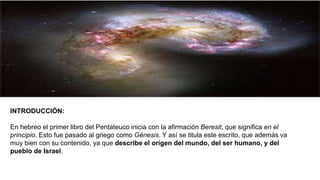 INTRODUCCIÓN:
En hebreo el primer libro del Pentateuco inicia con la afirmación Beresit, que significa en el
principio. Esto fue pasado al griego como Génesis. Y así se titula este escrito, que además va
muy bien con su contenido, ya que describe el origen del mundo, del ser humano, y del
pueblo de Israel.
 