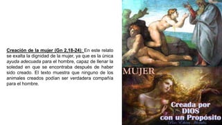 Creación de la mujer (Gn 2,18-24): En este relato
se exalta la dignidad de la mujer, ya que es la única
ayuda adecuada para el hombre, capaz de llenar la
soledad en que se encontraba después de haber
sido creado. El texto muestra que ninguno de los
animales creados podían ser verdadera compañía
para el hombre.
 