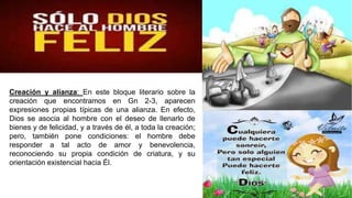 Creación y alianza: En este bloque literario sobre la
creación que encontramos en Gn 2-3, aparecen
expresiones propias típicas de una alianza. En efecto,
Dios se asocia al hombre con el deseo de llenarlo de
bienes y de felicidad, y a través de él, a toda la creación;
pero, también pone condiciones: el hombre debe
responder a tal acto de amor y benevolencia,
reconociendo su propia condición de criatura, y su
orientación existencial hacia Él.
 