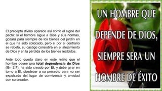 El precepto divino aparece así como el signo del
pacto: si el hombre sigue a Dios y sus normas,
gozará para siempre de los bienes del jardín en
el que ha sido colocado, pero si por el contrario
se rebela, su castigo consistirá en el alejamiento
de Dios y en la pérdida de los bienes recibidos.
Ante todo queda claro en este relato que el
hombre posee una total dependencia de Dios
(Gn 2,7): ha sido creado por Él, y debe girar en
torno a Él, obedecer a su precepto para no ser
expulsado del lugar de convivencia y amistad
con su creador.
 