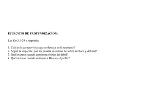 EJERCICIO DE PROFUNDIZACIÓN:
Lea Gn 3,1-24 y responda:
1. Cuál es la característica que se destaca en la serpiente?
2. Según la serpiente: qué les pasaría si comían del árbol del bien y del mal?
3. Qué les paso cuando comieron el fruto del árbol?
4. Qué hicieron cuando sintieron a Dios en el jardín?
 