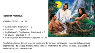HISTORIA PRIMITIVA:
CAPITULOS DEL 1 AL 11
 La Creación: Capítulos 1 - 2
 La Caída: Capitulo 3
 La Civilización Prediluviana: Capítulos 4 - 5
 El Diluvio: Capítulos 6 – 9
 La Civilización Posdiluviana: Capítulos 10 – 11
Revela los orígenes del universo, los comienzos del tiempo y del espacio y muchas de las primeras
experiencias de la raza humana tales como el matrimonio, la familia, la caída, el pecado, la
redención, el juicio y las naciones.
 