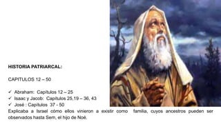HISTORIA PATRIARCAL:
CAPITULOS 12 – 50
 Abraham: Capítulos 12 – 25
 Isaac y Jacob: Capítulos 25,19 – 36, 43
 José : Capítulos 37 - 50
Explicaba a Israel cómo ellos vinieron a existir como familia, cuyos ancestros pueden ser
observados hasta Sem, el hijo de Noé.
 
