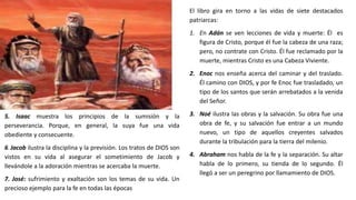 El libro gira en torno a las vidas de siete destacados
patriarcas:
1. En Adán se ven lecciones de vida y muerte: Él es
figura de Cristo, porque él fue la cabeza de una raza;
pero, no contrate con Cristo. Él fue reclamado por la
muerte, mientras Cristo es una Cabeza Viviente.
2. Enoc nos enseña acerca del caminar y del traslado.
Él camino con DIOS, y por fe Enoc fue trasladado, un
tipo de los santos que serán arrebatados a la venida
del Señor.
3. Noé ilustra las obras y la salvación. Su obra fue una
obra de fe, y su salvación fue entrar a un mundo
nuevo, un tipo de aquellos creyentes salvados
durante la tribulación para la tierra del milenio.
4. Abraham nos habla de la fe y la separación. Su altar
habla de lo primero, su tienda de lo segundo. Él
llegó a ser un peregrino por llamamiento de DIOS.
5. Isaac muestra los principios de la sumisión y la
perseverancia. Porque, en general, la suya fue una vida
obediente y consecuente.
6. Jacob ilustra la disciplina y la previsión. Los tratos de DIOS son
vistos en su vida al asegurar el sometimiento de Jacob y
llevándole a la adoración mientras se acercaba la muerte.
7. José: sufrimiento y exaltación son los temas de su vida. Un
precioso ejemplo para la fe en todas las épocas
 