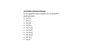 DIVISIONES GENERACIONALES:
En las siguientes citas se pueden ver las divisiones
generacionales:
 Gn 2,4
 Gn 5,1
 Gn 6,9
 Gn 10,1
 Gn 11,10
 Gn 11,27
 Gn 25,12
 Gn 25,19
 Gn 36,1
 Gn 37
 