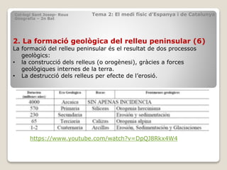 2. La formació geològica del relleu peninsular (6)
La formació del relleu peninsular és el resultat de dos processos
geològics:
• la construcció dels relleus (o orogènesi), gràcies a forces
geològiques internes de la terra.
• La destrucció dels relleus per efecte de l’erosió.
Col·legi Sant Josep- Reus Tema 2: El medi físic d’Espanya i de Catalunya
Geografia – 2n Bat
https://www.youtube.com/watch?v=DpQJ8Rkx4W4
 