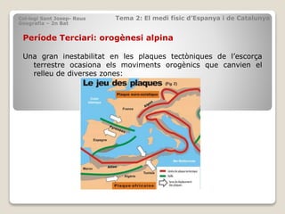 Període Terciari: orogènesi alpina
Una gran inestabilitat en les plaques tectòniques de l’escorça
terrestre ocasiona els moviments orogènics que canvien el
relleu de diverses zones:
Col·legi Sant Josep- Reus Tema 2: El medi físic d’Espanya i de Catalunya
Geografia – 2n Bat
 