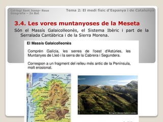3.4. Les vores muntanyoses de la Meseta
Són el Massís Galaicolleonès, el Sistema Ibèric i part de la
Serralada Cantàbrica i de la Sierra Morena.
Col·legi Sant Josep- Reus Tema 2: El medi físic d’Espanya i de Catalunya
Geografia – 2n Bat
 