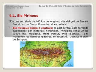 4.1. Els Pirineus
Són una serralada de 440 km de longitud, des del golf de Biscaia
fins al cap de Creus. Presenten dues unitats:
• Els Pirineus axials o centrals: la part central està formada
bàsicament per materials hercinians. Principals cims: Aneto
(3404 m), Maladeta, Mont Perdut, Pica d’Estats... S’hi
mantenen les darreres glaceres, en recessió. Destaca el port
de Somport.
Col·legi Sant Josep- Reus Tema 2: El medi físic d’Espanya i de Catalunya
Geografia – 2n Bat
 