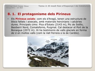 8. 1. El protagonisme dels Pirineus
• Els Pirineus axials: com els d’Aragó, tenen una estructura de
blocs fallats i aixecats, amb materials hercinians i calcàries
dures. Principals cims: Pica d’Estats (3143 m), Pic de Sotllo,
Besiberri Nord, Comaloforno, Puigmal. Cal destacar el Port de la
Bonaigua (2072 m). Hi ha testimonis de valls glacials en forma
de U en moltes valls (com la Vall Ferrera o la de Cardós).
Col·legi Sant Josep- Reus Tema 2: El medi físic d’Espanya i de Catalunya
Geografia – 2n Bat
 